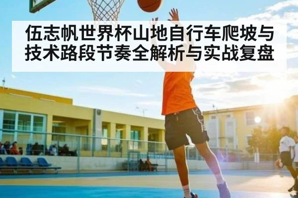 伍志帆世界杯山地自行车爬坡与技术路段节奏全解析与实战复盘