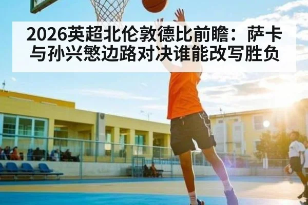 2026英超北伦敦德比前瞻：萨卡与孙兴慜边路对决谁能改写胜负