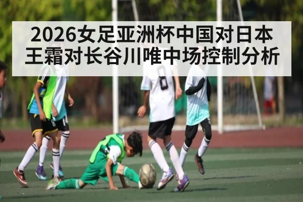 2026女足亚洲杯中国对日本 王霜对长谷川唯中场控制分析